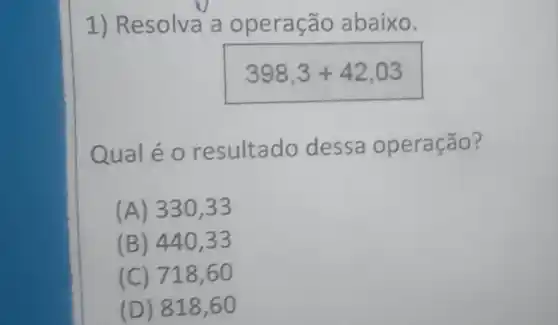 1) Resolva a operação abaixo.
398,3+42,03
Qual é 0 resultado dessa operação?
(A) 330,33
(B) 440,33
(C) 718,60
(D) 818,60