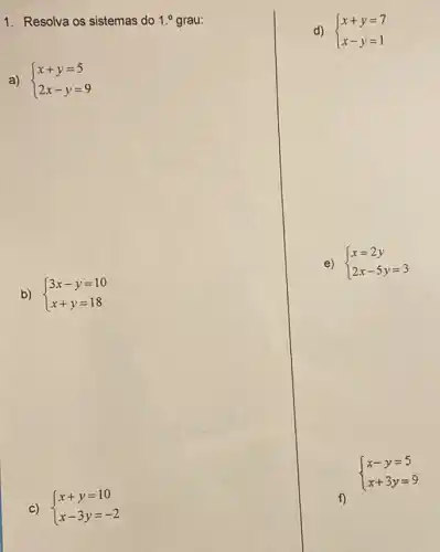 1. Resolva os sistemas do 1.^0 grau:
a)  ) x+y=5 2x-y=9 
d)  ) x+y=7 x-y=1 
e)  ) x=2y 2x-5y=3 
b)  ) 3x-y=10 x+y=18 
C)  ) x+y=10 x-3y=-2 
 ) x-y=5 x+3y=9 
f)