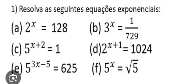 1) Resolva as seguintes equaçōes exponenciais:
(a) 2^x=128 (b) 3^x=(1)/(729)
(c) 5^x+2=1 (d) 2^x+1=1024
lel 5^3x-5=625 (f) 5^x=sqrt (5)