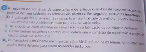 (1) A respeito do comércio de especiarias e de artigos orientais de luxo no século XIV,
escreva em seu caderno as alternativas corretas. Em seguida, corrija as incorretas.
__
A) A utilização das especiarias na alimentação tinha a finalidade de melhorar o sabor dos alimen-
tos, embora não contribuisse muito para a conservação deles.
b) As especiarias eram utilizadas na alimentação e na fabricação de remédios e perfumes.
c) Os mercadores espanhóis e portugueses controlavam o comércio de especiarias e artigos de
luxo orientais no século XIV.
As mercadorias do Oriente eram levadas até o Mediterrâneo pelos árabes onde eram com-
pradas pelos italianos para serem revendidas na Europa.