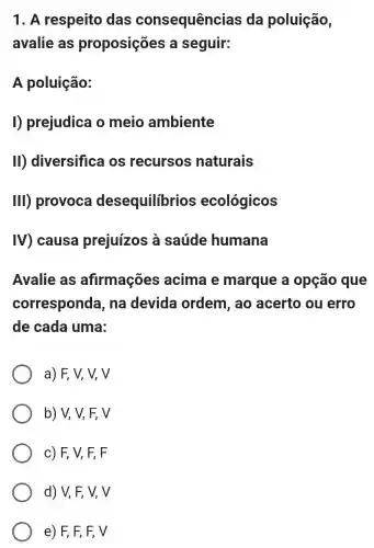 1. A respeito das consequências da poluição,
avalie as proposições a seguir:
A poluição:
I) prejudica o meio ambiente
II) diversifica os recursos naturais
III) provoca desequilibrios ecológicos
IV) causa prejuízos à saúde humana
Avalie as afirmações acima e marque a opção que
corresponda , na devida ordem, ao acerto ou erro
de cada uma:
a) F, V, V,V
b) V, V, F,V
c) F, V,F, F
d) V, F, V,V
e) F, F, F,V