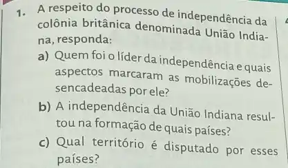 1. A respeito do processo de independência da
colônia britânica denominada União India-
na, responda:
a) Quem foi o líder da independência e quais
aspectos marcaram as mobilizações de-
sencadeadas por ele?
b) A independência da União Indiana resul-
tou na formação de quais países?
c) Qual território é disputado por esses
países?