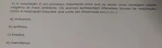 1) A respiração é um processo importante para que os seres vivos consigam captar
oxigênio do meio ambiente. Os animais apresentam diferentes formas de respiração,
como a respiração traqueal, que pode ser observada em: (1,0-)
a) moluscos.
b) anfibios.
c) insetos.
d) mamiferos.