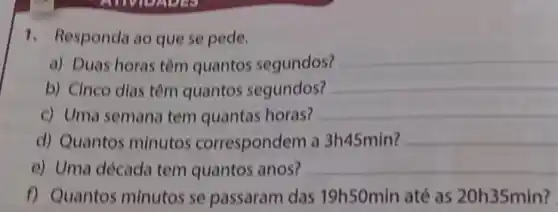 1. Responda ao que se pede.
a) Duas horas têm quantos segundos?
__
b) Cinco dlas têm quantos segundos?
__
c) Uma semana tem quantas horas?
__
d) Quantos minutos correspondem a 3h45min? __
e) Uma década tem quantos anos? __
f) Quantos minutos se passaram das 19h50min até as 20h35min?