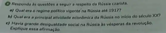 (1) Responda às questoes a seguir a respeito da Rússia czarista.
a) Qual era o regime polltico vigente na Rússia até 19177
b) Qual era a principal atividade económica da Rússia no inicio do século xx7
c) Havia grande desigualdade social na Rússia às vósperas do revolução.
Explique essa afirmação.