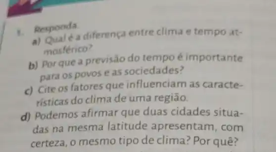 1. Responda.
a diferença entre clima e tempo at-
mosférico?
b) Por que a previsão do tempo é importante
para os povos eas sociedades?
c) Cite os fatores que influenciam as caracte-
risticas do clima de uma região.
d) Podemos afirmar que duas cidades situa-
das na mesma latitude apresentam , com
certeza, o mesmo tipo de clima ? Por quê?