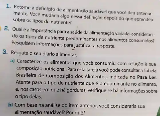 1. Retome a definição de alimentação saudável que você deu anterior-
mente . Você mudaria algo nessa definição depois do que aprendeu
sobre os tipos de nutriente?
2. Qualéa importância para a saúde da alimentação variada , consideran-
do os tipos de nutriente predominantes nos alimentos consumidos?
Pesquisem informações para justificar a resposta.
3. Resgate o seu diário alimentar.
a)Caracterize os alimentos que você consumiu com relação à sua
composição nutricional.Para esta tarefa você pode consultar a Tabela
Brasileira de Composição dos Alimentos , indicada no Para Ler.
Atente para o tipo de nutriente que é predominante no alimento,
e,nos casos em que há gorduras , verifique se há informações sobre
tipo delas.
b) Com base na análise do item anterior , você consideraria sua
alimentação saudável?Por quê?