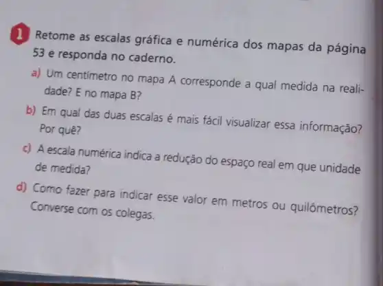 1 Retome as escalas gráfica e numérica dos mapas da página
53 e responda no caderno.
a) Um centímetro no mapa A corresponde a qual medida na reali-
dade? E no mapa B?
b) Em qual das duas escalas é mais fácil visualizar essa informação?
Por quê?
c) A escala numérica indica a redução do espaço real em que unidade
de medida?
d) Como fazer para indicar esse valor em metros ou quilômetros?
Converse com os colegas.