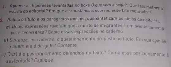 1. Retome as hipóteses levantadas no boxe 0 que vem a seguir. Que fato motivou a
escrita do editorial? Em que circunstâncias ocorreu esse fato motivador?
2. Releia o título e os parágrafos iniciais, que sintetizam as ideias do editorial.
a) Quais expressões revelam que a morte de imigrantes é um evento lamentá-
vel e recorrente?Copie essas expressōes no caderno.
b) Sintetize, no caderno, o questionamento proposto no título Em sua opinião,
a quem ele é dirigido ? Comente.
c) Qualé 0 posicionamento defendido no texto? Como esse posicionamento é
sustentado ? Explique.