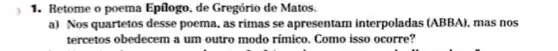 1. Retome o poema Epilogo, de Gregório de Matos.
a) Nos quartetos desse poema, as rimas se apresentam interpoladas (ABBA).mas nos
tercetos obedecem a um outro modo rímico . Como isso ocorre?