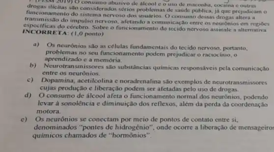 1. (rism 2019) 0 consumo abusivo de álcool c o uso de maconha, cocaina e outras
drogas ilícitas são considerados sérios problemas de saúde pública, já que prejudicam o
funcionamento do sistema nervoso dos usuários. O consumo dessas drogas altera a
transmissão do impulso nervoso, afetando a comunicação entre os neurônios em regioes
especificas do cérebro Sobre o funcionamento do tecido nervoso assinale a alternativa
INCO RRETA: (1,0 ponto)
a) Os neurônios são as células fundamentais do tecido nervoso portanto,
problemas no seu funcionamento podem prejudicar o raciocínio, o
aprendizado e a memória.
b)Neurotransmissores são substâncias químicas responsáveis pela comunicação
entre os neurônios.
c)Dopamina acetilcolina e noradrenalina são exemplos de neurotransmis sores
cujas produção e liberação podem ser afetadas pelo uso de drogas.
d) O consumo de álcool afeta o funcionamento normal dos neurônios podendo
levar à sonolência e diminuição dos reflexos, além da perda da coordenação
motora.
e) Os neurônios se conectam por meio de pontos de contato entre si.
denominados "pontes de hidrogênio", onde ocorre a liberação de mensageiros
químicos chamados de "hormônios".