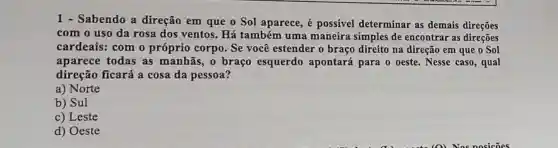 1 - Sabendo a direção em que o Sol aparece, é possível determinar as demais direções
com o uso da rosa dos ventos . Há também uma maneira simples de encontrar as direções
cardeais: com o próprio corpo. Se você estender o braço direito na direção em que o Sol
aparece todas as manhãs, o braço esquerdo apontará para o oeste. Nesse caso, qual
direção ficará a cosa da pessoa?
a) Norte
b) Sul
c) Leste
d) Oeste