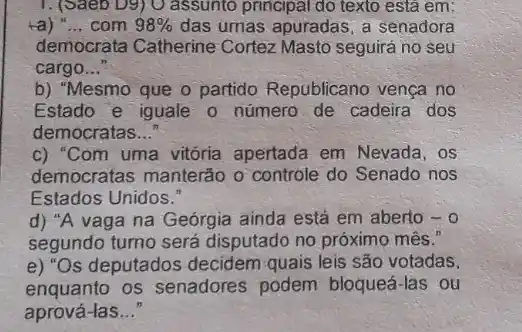 1. (Saeb D9) O assunto principal do texto está em:
ta) __ com 98%  das umas apuradas, a senadora
democrata Catherine Cortez Masto seguirá no seu
cargo __
b) "Mesmo que o partido Republicano venca no
Estado e iguale o número de cadeira dos
democratas __
c) "Com uma vitória apertada em Nevada, os
democratas manterão o controle do Senado nos
Estados Unidos."
d) "A vaga na Geórgia ainda estả em aberto -0
segundo turno será disputado no próximo mês."
e) "Os deputados decidem quais leis são votadas,
enquanto os senadores podem bloqueá-las ou
aprová-las __