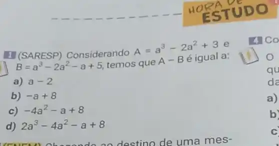 1 (SARESP)Considerando
A=a^3-2a^2+3 e
B=a^3-2a^2-a+5 temos que
A-B é igual a:
a) a-2
b) -a+8
c) -4a^2-a+8
d) 2a^3-4a^2-a+8
4 Co
qu
da
a)
b)
C