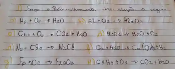 1) Sasa so Balam
H_(2)+O_(2)arrow H_(2)O	A8+O_(2)arrow Ag_(2)O_(3)
C_(H4)+O_(2)arrow CO_(2)+H_(2)O
d)
H_(2)O_(2)arrow H_(2)O+O_(2)
d)
M_(a)+C_(2)arrow NaCO	C_(1)+H_(2)Oarrow CC_(2)(OH)_(2)+H_(2)
Fq+O_(2)arrow Fe_(2)O_(3)
H)
C_(3)H_(2)+O_(2)-DCO_(2)+H_(2)O