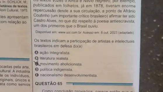 1. In: SCHLICK, M:;
letânea de textos.
Abril Cultural, 1975
les apresentam
zom relação ao
ocadas pela arte.
ultural. A indústria
le os individuos.
riginais, únicos e
ata como servos
US lexios vozes a Africa e Navio negreiro, por exemplo,
publicados em folhetos, já em 1878, tiveram enorme
repercussão desde a sua circulação, a ponto de Afrânio
Coutinho (um importante critico brasileiro) afirmar ter sido
Castro Alves, no que diz respeito à poesia antiescravista,
um dos primeiros que o Brasil ouviu.
Disponivel em www.uol.com.br. Acesso em: 8 out. 2023 (adaptado)
s textos indicam a participação de artistas e intelectuais
brasileiros em defesa do(a)
A ação integralista.
B literatura realista.
movimento abolicionista
D politica indigenista.
B nacionalismo desenvolvimentista.
QUESTÃO 65