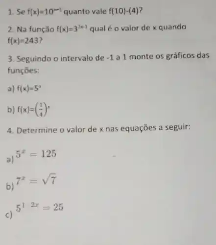 1. Se f(x)=10^x-3 quanto vale f(10)-(4)
2. Na função f(x)=3^2x-1 qual é o valor de x quando
f(x)=243
3. Seguindo o intervalo de -1 a 1 monte os gráficos das
funçōes:
a) f(x)=5^x
b) f(x)=((1)/(4))^x
4. Determine o valor de x nas equações a seguir:
a)
5^x=125
b)
7^x=sqrt (7)
c)
5^1-2x=25