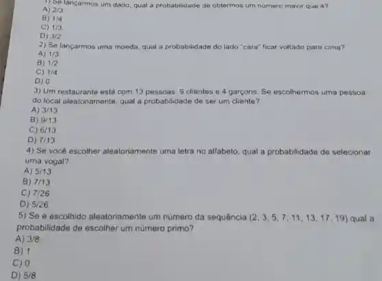 1) Se lançarmos um dado, qual a probabilidade de obtermos um numero maior que 4?
A) 2/3
B) 1/4
C) 1/3
D) 3/2
2) Se lançarmos uma moeda, qual a probabilidade do lado "cara" ficar voltado para cima?
A) 1/3
B) 1/2
C) 1/4
D) 0
3) Um restaurante está com 13 pessoas: 9 clientes e 4 garcons Se escolhermos uma pessoa
do local aleatoriamente qual a probabilidade de ser um cliente?
A) 3/13
B) 9/13
C) 6/13
D) 7/13
4) Se você escolher aleatoriamente uma letra no alfabeto, qual a probabilidade de selecionar
uma vogal?
A) 5/13
B) 7/13
C) 7/26
D) 5/26
5) Se é escolhido aleatoriamente um número da sequência (2,3,5,7,11,13,17,19) qual a
probabilidade de escolher um numero primo?
A) 3/8
B) 1
C) 0
D) 5/8