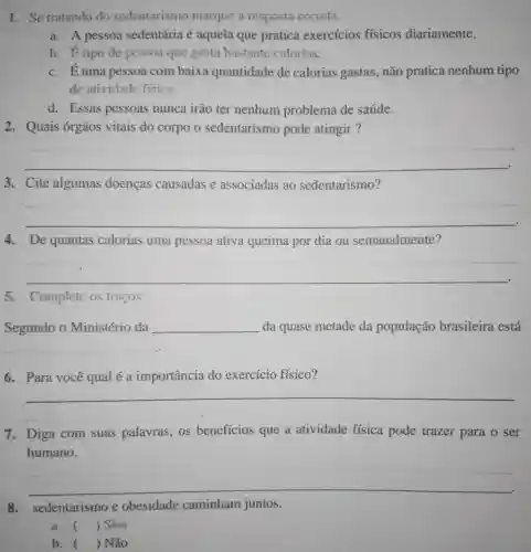 1. Se tratando do sedentarismo marque a resposta cometa.
a. A pessoa sedentária é aquela que pratica exercicios físicos diariamente.
b. 6 tipode pcssoa que gasta bastante calorias.
c. Éuma pessoa com baixa quantidade de calorias gastas,não pratica nenhum tipo
de atividade fisica
d. Essas pessoas nunca irão ter nenhum problema de saúde.
2. Quais órgãos vitais do corpo o sedentarismo pode atingir ?
__
3. Cite algumas doencas causadas e associadas ao sedentarismo?
__
4. De quantas calorias uma pessoa ativa queima por dia ou semanalmente?
__
5. Complete os tracos
Segundo o Ministério da __ da quase metade da população brasileira está
__
6. Para você qual é a importancia do exercício físico?
__
7. Diga com suas palavras , os benefícios que a atividade física pode trazer para o ser
humano.
__
8. sedentarismo e obesidade caminham juntos.
a. ) Sim
b. ) Não