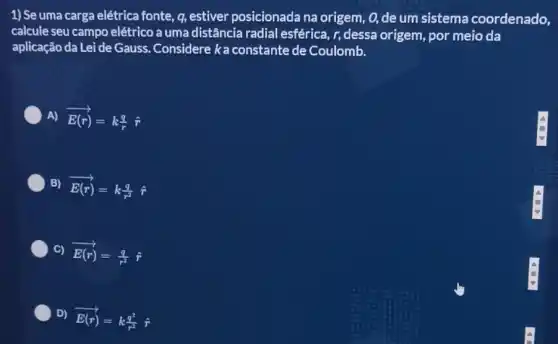 1) Se uma carga elétrica fonte, q, estiver posicionada na origem , 0, de um sistema coordenado,
calcule seu campo elétrico a uma distância radial esférica, r, dessa origem, por meio da
aplicação da Lei de Gauss Considere ka constante de Coulomb.
A) overrightarrow (E(r))=k(q)/(r)
B) overrightarrow (E(r))=k(q)/(r^2)hat (r)
C) overrightarrow (E(r))=(q)/(r^2)hat (r)
D)
overrightarrow (E(r))=k(q^2)/(r^2)hat (r)