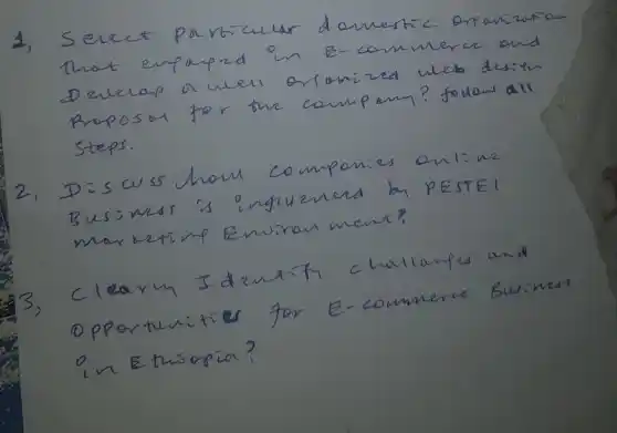 1, Seere porticular domestic orpanizution that expaned in E-commerce and Develap a well orionized web desten Proposer for the compomy? foulow all Steps.
2. Dis tuss how componies onl: we Business is inguenerd by PESTEI marketimp Envinan ment?
3) Clearn Iduntify challamps and Opportunities for E-commerce Business in Ethiopia?