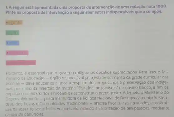 1. A seguir está apresentada uma proposta de intervenção de uma redação nota 1000.
Pinte na proposta de intervenção a seguir elementos indispensáveis que a compoe.
agente
acão
meio
finalidade
detalhamento
Portanto, é essencial que o governo mitigue os desafios supracitados . Para isso, o Mi-
nistério da Educação cão - órgão responsável pelo estabelecimento da grade curricular das
escolas-deve educar os alunos a respeito dos empecilhos à preservação dos indige-
nas, por meio da inserção da matéria "Estudos Indigenistas" no ensino básico ,a fim de
explicar licar o contexto dos silvicolas e desconstruir o preconceito Ademais, o Ministério do
Desenvolvimento -pasta instituidora da Política Nacional de Desenvolvimento Susten-
tável dos Povos e Comunidades Tradicionais -precisa fiscalizar as atividades econômi-
cas danosas as sociedades vulneráveis visando à valorização de tais pessoas mediante
canais de denúncias.