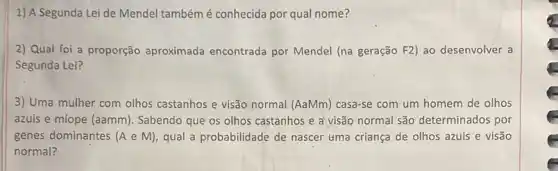 1) A Segunda Lei de Mendel tambémé conhecida por qual nome?
2) Qual foi a proporção aproximada encontrada por Mendel (na geração F2) ao desenvolver a
Segunda Lei?
3) Uma mulher com olhos castanhos e visão normal (AaMm) casa-se com um homem de olhos
azuis e míope (aamm). Sabendo que os olhos castanhos e a visão normal são determinados por
genes dominantes (A e M), qual a probabilidade de nascer uma criança de olhos azuis e visão
normal?