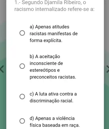 1.- Segundo Djamila Ribeiro , O
racismo internaliz ado refere-se a:
a) Apenas atitudes
racistas manifestas de
forma explícita.
b) A aceitação
inconsciente de
estereótipos e
preconceitos racistas.
c) A luta ativa contra a
discriminação racial.
d) Apenas a violência
fisica baseada em raça.