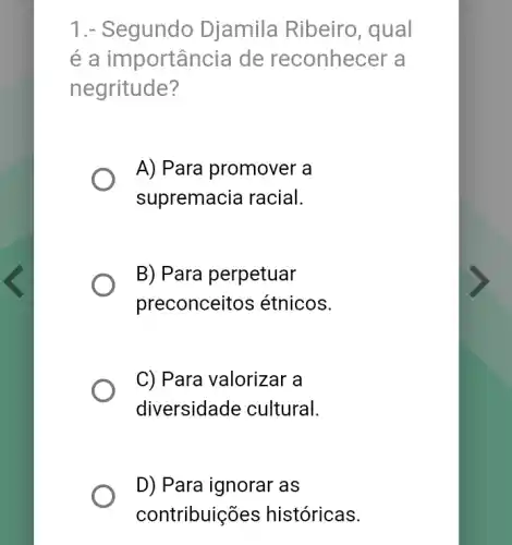 1.- Segundo Djamila Ribeiro , qual
é a importância de reconhecer a
negritude?
A) Para promover a
supremacia racial.
B) Para perpetuar
preconceitos étnicos.
C) Para valorizar a
diversidade cultural.
D) Para ignorar as
contribuic ões históricas.