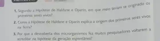 1. Segundo a Hipótese de Haldane e Oparin, em que meio teriam se originado os
primeiros seres vivos?
2. Como a Hipótese de Haldane e Oparin explica a origem dos primeiros seres vivos
na Terra?
3. Por que a descoberta dos microrganismos fez muitos pesquisadores voltarem a
acreditar na hipótese da geração espontânea?