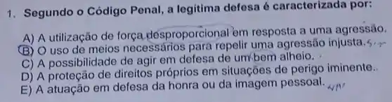 1. Segundo o Código Penal, a legitima defesa 6 caracterizad por:
A) A utilização de força desproporci onal'em resposta a uma agressǎo.
(B) O uso de meios necessários para repelir uma agressão injusta. 5, y
C) A possibilida de de agir em defesa de umbern alheio.
D) A proteção de direitos próprios em situações de perigo iminente.
E) A atuação em defesa da honra ou da imagem pessoal.