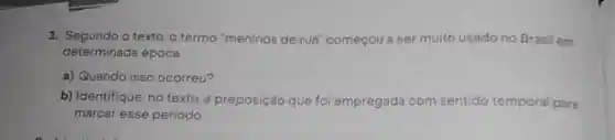 1. Segundo o texto, o termo "meninos de rua "começou a ser muito usado no Brasil em
determinada época
a) Quando isso ocorreu?
b) Identifique, no texto, a preposição que foi empregada com sentido temporal para
marcar esse período