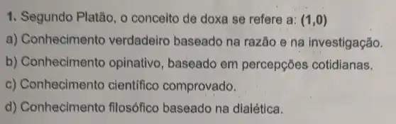 1. Segundo Platão , o conceito de doxa se refere a: (1,0)
a)Conhecimento verdadeiro baseado na razão e na investigação.
b) Conhecime nto opinativo , baseado em percepções cotidianas.
C)Conhecimento cientifico comprovado.
d)Conhecimento filosófico baseado na dialética.