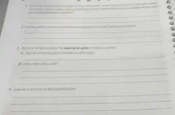 1. Seja qual for o espago onde as atividades humanas se deservolvem, sempre havera alqum tipo de modificação nas condi-
coes naturais, mesmo no espago sideral. Considerando essa frase, é possivel determinar que a atividade humana sempre
seráo grande problema para o ambiente?
__
2. Questoes politicas e economicas interferem na atenção dada ao ambiente?Justifique a sua resposta.
__
3. Observe a ilustração na página 3 do material de apoio e responda às questōes.
a) Quais São OS principais gases relacionados ao efeito estufa?
__
b) Como ocorre o efeito estufa?
__
4. Quais são os princípios da ideia ecomalthusiana?
__