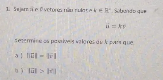 1. Sejam overrightarrow (u) e overrightarrow (v) vetores não nulos e kin R^ast  Sabendo que
overrightarrow (u)=koverrightarrow (v)
determine os possiveis valores de k para que:
a Vert overrightarrow (u)Vert =Vert overrightarrow (v)Vert 
b) Vert overrightarrow (u)Vert gt Vert overrightarrow (v)Vert