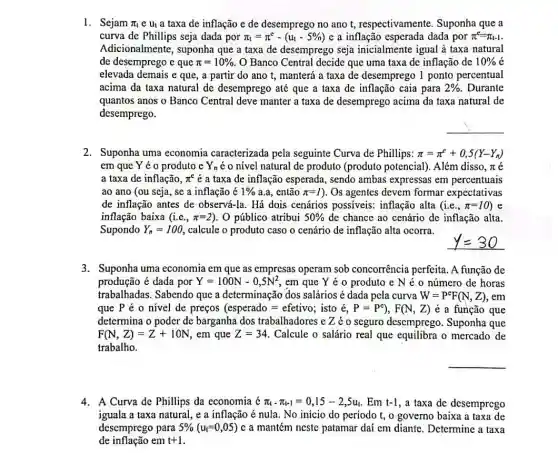 1. Sejam pi _(t) e ut a taxa de inflação e de desemprego no ano t,respectivamente. Suponha que a
curva de Phillips seja dada por pi _(t)=pi ^c-(u_(t)-5% ) e a inflação esperada dada por pi ^e=pi _(t-1)
Adicionalmente, suponha que a taxa de desemprego seja inicialmente igual à taxa natural
de desemprego e que pi =10%  O Banco Central decide que uma taxa dc inflação de 10% 
elevada demais e que , a partir do ano t, manterá a taxa de desemprego 1 ponto percentual
acima da taxa natural de desemprego até que a taxa de inflação caia para 2%  Durante
quantos anos o Banco Central deve manter a taxa de desemprego acima da taxa natural de
desemprego.
__
2. Suponha uma economia caracterizada pela seguinte Curva de Phillips: pi =pi ^rho +0,5(Y-Y_(n))
em que Y é o produto e Y_(n) é o nível natural de produto (produto potencial). Além disso , n é
a taxa de inflação, pi ^e é a taxa de inflação esperada, sendo ambas expressas em percentuais
ao ano (ou seja se a inflação é 1%  a.a, então pi =1 ). Os agentes devem formar expectativas
de inflação antes de observá-la. Há dois cenários possiveis:inflação alta (i.e., pi =10) e
inflação baixa (i.e., pi =2) O público atribui 50%  de chance ao cenário de inflação alta.
Supondo Y_(n)=100 calcule o produto caso o cenário de inflação alta ocorra.
3. Suponha uma economia em que as empresas operam sob concorrência perfeita. A função de
produção é dada por Y=100N-0,5N^2 , em que Y é o produto e N é o número de horas
trabalhadas. Sabendo que a determinação dos salários é dada pela curva W=P^eF(N,Z),em
que P é 0 nivel de preços (esperado=efetivo; isto e,P=P^e),F(N,Z) é a função que
determina o poder de barganha dos trabalhadores e Zéo seguro desemprego Suponha que
F(N,Z)=Z+10N , em que Z=34 Calcule o salário real que equilibra o mercado de
trabalho.
__
4. A Curva de Phillips da economia pi _(t-pi )=0,15-2,5u . Em t-1 , a taxa de desemprego
iguala a taxa natural,e a inflação é nula. No inicio do período t, o governo baixa a taxa de
desemprego para 5% (u_(t)=0,05) c a mantém neste patamar dai em diante. Determine a taxa
de inflação em t+1