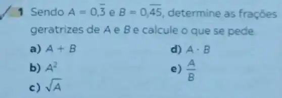 1 Sendo A=0,overline (3) e B=0,overline (45) determine as fraçōes
geratrizes de A e Be calcule o que se pede
a) A+B
d) Acdot B
b) A^2
c) sqrt (A)
e) (A)/(B)