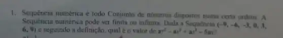 1. Sequência numérica é todo Conjunto de números dispostos numa certa ordem. A
Sequência numérica pode ser finita ou infinita. Dada a Sequência
(-9,-6,-3,0,3,
(6,9) e seguindo a definição , qual é o valor de a^2-a^2+a^3-5a_(2)