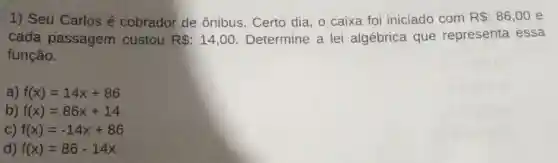 1) Seu Carlosé cobrador de ônibus. Certo dia , o caixa foi iniciado com R :86,00 e
cada passagem custou R :14,00 Determine a lei algébrica que representa essa
função.
a) f(x)=14x+86
b) f(x)=86x+14
c) f(x)=-14x+86
d) f(x)=86-14x