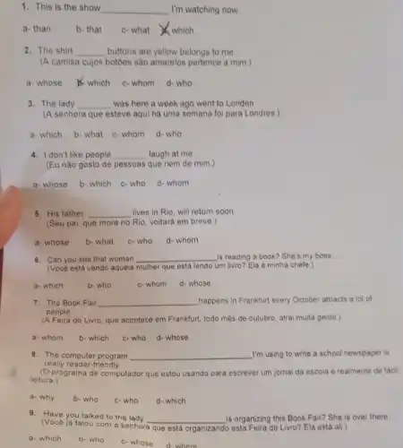 1. This is the show __ I'm watching now.
a- than	b- that c-what which
2. The shirt __ buttons are yellow belongs to me.
(A camisa cujos botôes são amarelos pertence a mim.)
a-whose which c-whom d- who
3. The lady __ was here a week ago went to London.
(A senhora que esteve aqui há uma semana foi para Londres.)
a- which b- what c- whom d-who
4. I don't like people __ laugh at me.
(Eu não gosto de pessoas que riem de mim.)
a- whose b- which c-who d- whom
5. His father, __ lives in Rio, will return soon.
(Seu pai, que mora no Rio, voltará em breve.)
a- whose b- what c-who d- whom
6. Can you see that woman __ is reading a book?She's my boss.
(Vocé está vendo aquela mulher que está lendo um livro? Ela é minha chefe.)
a- which	b- who	c-whom d- whose
7. The Book Fair __ happens in Frankfurt every October attracts a lot of
people.
(A Feira do Livro, que acontece em Frankfurt, todo mês de outubro, atrai muita gente.)
a- whom b- which c-who d- whose
8. The computer program __ I'm using to write a school newspaper is
really reader-friendly.
(O programa de computador que estou usando para escrever um jornal da escola é realmente de facil
leitura.)
a- why b- who c-who d- which
9. Have you talked to the lady __ is organizing this Book Fair? She is over there.
(Você já falou com a senhora
que está organizando esta Feira do Livro? Ela está ali.)
a- which b- who c- whose d- where