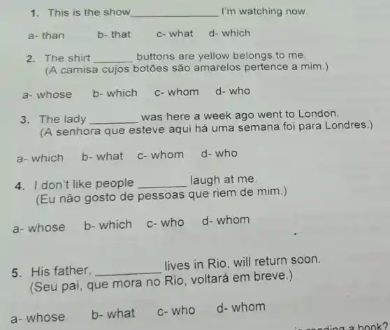 1. This is the show __ I'm watching now.
a- than
b- that
c- what
d- which
2. The shirt __ buttons are yellow belongs to me.
(A camisa cujos botōes são amarelos pertence a mim.)
a- whose
b-which
c- whom
d-who
3. The lady __
was here a week ago went to London.
(A senhora que esteve aqui há uma semana foi para Londres.)
a- which
b- what
c-whom
d-who
4. I don't like people __ laugh at me.
(Eu não gosto de pessoas que riem de mim.)
a- whose b-which
c-who
d-whom
5. His father, __
lives in Rio will return soon.
(Seu pai que mora no Rio, voltará em breve.)
a- whose
b- what
c-who
d- whom