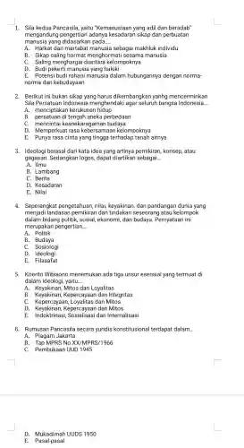 1. Sila kedua Pancasila,yaitu "Kemanusiaan yang adil dan beradab"
mengandung pengertian adanya sikap dan perbuatan
manusia yang pada.. __
A. Harkat dan martabat manusia sebagai makhluk individu
B. Sikap saling hormat menghormat i sesama I manusia
C. Saling mengharga kelompoknya
D. Budi pekerti manusia yang hakiki
E. Potensi budi rohani manusia dalam hubungannya dengan norma-
norma dan kebudayaan
2. Berikut ini bukan sikap yang harus dikembangkan yanhg mencerminkan
Sila Persatuan Indonesia menghendaki agar seluruh bangsa Indonesia. __
A.menciptakar kerukunan hidup
B . persatuan di tengah aneka perbedaan
C.mencintai keanekaragaman budaya
D . Memperkuai t rasa kebersamaan kelompoknya
E. Punya rasa cinta yang tingga terhadap tanah airnya
3. Ideologi berasal dari kata idea yang artinya pemikiran , konsep, atau
gagasan . Sedangkan logos, dapat diartikan sebagai __
A. Ilmu
B . Lambang
C. Berita
D . Kesadaran
E. Nilai
4.Seperangkat pengetahuan nilai,keyakinan , dan pandangar dunia yang
menjadi landasan dan seseorang latau kelompok
dalam bidang politik , sosial,ekonomi,dan budaya . Pernyataan ini
merupakar pengertian... __
A. Politik
B . Budaya
C. Sosiologi
D. Ideologi
E. Filasafat
5. Koento Wibisono menemukan ada tiga unsur esensial yang termuat di
dalam ideologi ,yaitu __
A . Keyakinan Mitos dan Loyalitas
B Kepercayaan dan Integritas
C . Kepercayaai dan Mitos
D Kepercayaar I dan Mitos
E dan Internalisasi
6.Rumusan Pancasila secara yuridis konstitusional terdapat dalam. __
A. Piagam Jakarta
B. Tap MPRS No .XX/MPRS/1966
C. Pembukaan UUD 1945
D UUDS 1950
E. Pasal-pasal