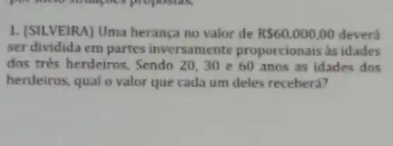 1. (SILVEIRA) Uma herança no valor de RS60.000,00 devera
ser dividida em partes inversamente proporcionais as idades
dos tres herdeiros . Sendo 20,30 e 60 anos as idades dos
herdeiros, qual o valor que cada um deles receberá?