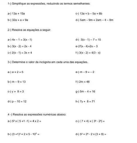 1-) Simplifique as expressôes , reduzindo os termos semelhantes:
a-) 13a+15a
c-) 13a+b-5a+6b
b-) 32a+a+9a
d-) 5am-9m+2am-4-8m
2-) Resolva as equações a seguir:
a-) 4x-1=3(x-1)
d-) 3(x-1)-7=15
b-) 3(x-2)=2x-4
e-) 7(x-4)=2x-3
c-) 2(x-1)=3x+4
f-) 3(x-2)=4(3-x)
3-) Determine o valor da incógnita em cada uma das equações.
a-) a+2=5
e-) m-9=-2
b-) m-9=13
f-) 2m=48
c-) y+8=3
g-) 5m-4=16
d-) p-10=12
h-) 7y+8=71
4 -) Resolva as expressões numéricas abaixo:
a-) 5^2times (5+1-1)+4times 2=
c-) (7+4)times (3^2-2^3)=
b-) (3+1)^2+2times 5-10^0=
d-) 5^2+2^3-2times (3+9)=