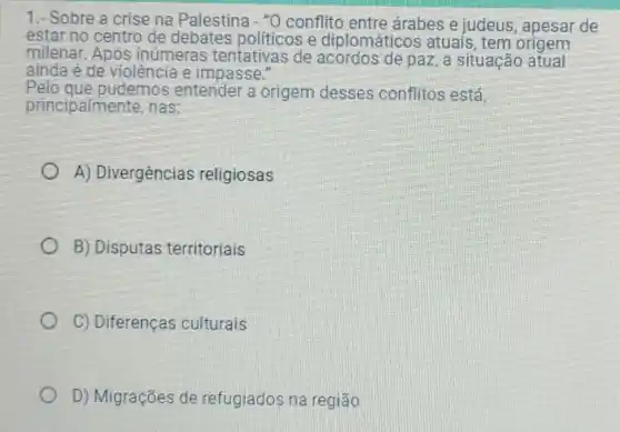 1.- Sobre a crise na Palestina - "0 conflito entre árabes e judeus , apesar de
estar no centro de politicos e diplomáticos atuais, tem origem
milenar. Após inúmeras tentativas de de paz, a situação atual
ainda é de violência e impasse."
Pelo que pudemos entender a origem desses conflitos está
principalmente, nas:
A) Divergências religiosas
B) Disputas territoriais
C) Diferenças culturais
D) Migrações de refugiados na região