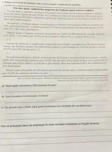 1. Sobre a economia do Sudeste, leia o texto a seguir e responda às questões.
__
Em dez anos, a industria nacional ficou menos concentrada nos estados do Sudeste e ganhou
migram do Sudeste para outras regiōes
forga em outras regiōes do pais Estudo da Confederação Nacional da Indústria (CNI) mostra como,
entre os biênios 2007/2008 e 2017/2018, a produção industrial migrou de São Paulo e do Rio de Ja-
neiro para outros estados.
No período, o Sudeste reduziu a participação no Produto Interno Bruto (PIB)da indústria em
7,66 pontos percentuais. 0 Nordeste ganhou 2,06 pontos percentuais (pp) em participação e a Re-
gião Sul, 2,46 pontos percentuais.
Mesmo assim, o Sudeste continua responsável por 53,9%  do. PIB industrial, seguido pelo Sul
com 19,4%  O Nordeste tem 12,93%  de participação; o Norte, 7% ; e o Centro-Oeste, 6,7% 
()
Apesar de ainda ser o estado mais importante na produção manufatureira, São Paulo perdeu
espaço em diversos setores. Na indústria de celulose, a participação da indústria paulista caiu de
50,31%  para 31%  em dez anos. ()
[...]
Na indústria extrativa, o Rio de Janeiro perdeu 22,45 pontos percentuais de participação, caindo
de 61,54%  da produção nacional para 39,09%  em dez anos. Essa queda se deve, principalmente,
redução dos preços médios do petróleo e gás natural, setor que representa 88%  da indústria extra-
tiva fluminense.
Mesmo com uma perda de 3,85 pontos percentuais em dez anos, o Sudeste ainda é responsável
por 75,54%  da indústria extrativa do país. [...]
MELLO, Daniel. Em dezanos indústrias migram do Sudeste para outras regiōes. Agência Brasil, 17 mai. 2021.
Disponivel em: http://sieduc.digital/Sijiu Acesso em: jan. 2022.
a) Qual região concentra o PIB industrial do país?
__
b) Qual processo é evidenciado no texto?
__
c) De acordo com o texto, para quais localidades as indústrias têm se deslocado?
__
Cite os principais tipos de empresas do setor terciário instaladas na Região Sudeste.
__