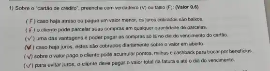 1) Sobre o "cartão de crédito', preencha com verdadeiro (V) ou falso (F): (Valor 0,6)
( F ) caso haja atraso ou pague um valor menor, os juros cobrados são baixos.
(F) o cliente pode parcelar suas compras em qualquer quantidade de parcelas.
(√ ) uma das vantagens é poder pagar as compras só lá no dia do vencimento do cartão.
) caso haja juros , estes são cobrados diariamente sobre o valor em aberto.
(V) sobre o valor pago,o cliente pode acumular pontos milhas e cashback para trocar por benefícios.
(
) para evitar juros , o cliente deve pagar o valor total da fatura e até o dia do vencimento.