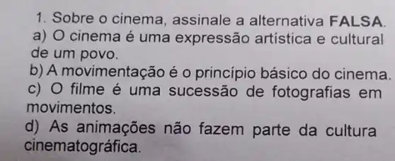 1. Sobre o cinema , assinale a alternativa FALSA
a) O cinema é uma expressão artística e cultural
de um povo.
b) A movimentação é o princípio básico do cinema.
c) 0 filme é uma sucessão de fotografias em
movimentos.
d) As animações não fazem parte da cultura
ciner natográfica.