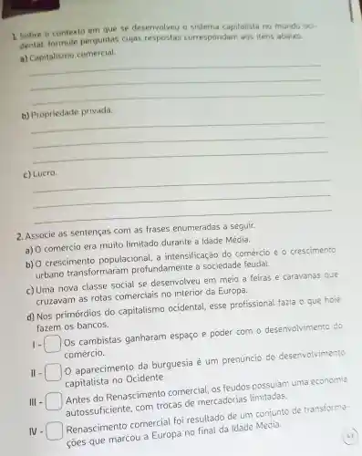 1. Sobre o contexto em que se desenvolveu o sistema capitalista no mundo oci.
dental, formule perguntas cujas respostas correspondam aos itens abaixo.
a)
comercial
__
b) Propriedade privada.
__
__
2. Associe as sentenças com as frases enumeradas a seguir.
a) O comércio era muito limitado durante a Idade Média.
b) 0 crescimento populacional , a intensificação do comércio e o crescimento
urbano transformaram profundamente a sociedade feudal.
c) Uma nova classe social se desenvolveu em meio a feiras e caravanas que
cruzavam as rotas comerciais no interior da Europa.
d) Nos primórdios do capitalismo ocidental, esse profissional fazia o que hoje
fazem os bancos.
- square 
Os cambistas ganharam espaço e poder com o desenvolvimento do
comércio.
II -
aparecimento da burguesia é um prenúncio do desenvolvimento
capitalista no Ocidente.
III -
Antes do Renascimento comercial, os feudos possuiam uma economia
autossuficiente com trocas de mercadorias limitadas.
IV - square 
Renascimento comercial foi resultado de um conjunto de transforma-
coes que marcou a Europa no final da Idade Média.