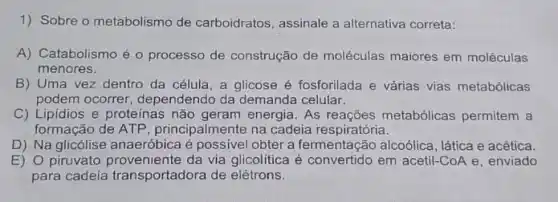 1) Sobre o metabolismo de carboidratos, assinale a alternativa correta:
A) Catabolismo é 0 processo de construção de moléculas maiores em moléculas
menores.
B) Uma vez dentro da célula, a glicose é fosforilada e várias vias metabólicas
podem ocorrer, dependendo da demanda celular.
C) Lipidios e proteinas não geram energia. As reações metabólicas permitem a
formação de ATP , principalmente na cadeia respiratória.
D) Na glicólise anaeróbica é possivel obter a fermentação alcoólica, lática e acética.
E) 0 piruvato da via glicolítica é convertido em acetil-CoA e, enviado
para cadeia transportadora de elétrons.